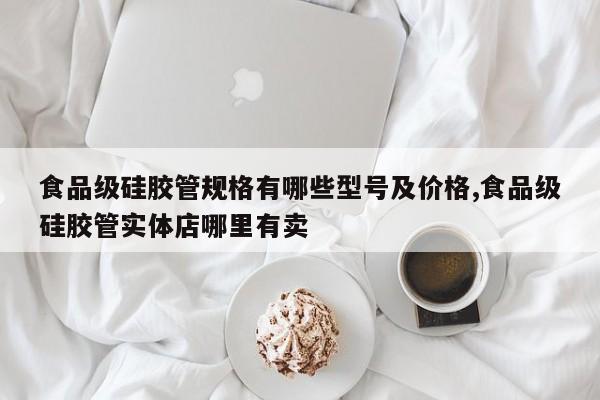 食品级硅胶管规格有哪些型号及价格,食品级硅胶管实体店哪里有卖