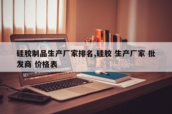 硅胶制品生产厂家排名,硅胶 生产厂家 批发商 价格表