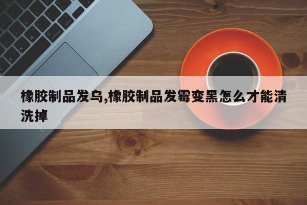 橡胶制品发乌,橡胶制品发霉变黑怎么才能清洗掉