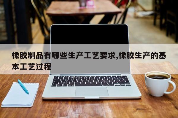 橡胶制品有哪些生产工艺要求,橡胶生产的基本工艺过程