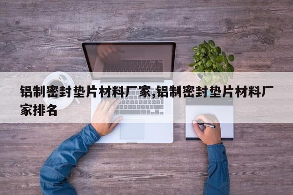 铝制密封垫片材料厂家,铝制密封垫片材料厂家排名