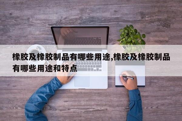 橡胶及橡胶制品有哪些用途,橡胶及橡胶制品有哪些用途和特点