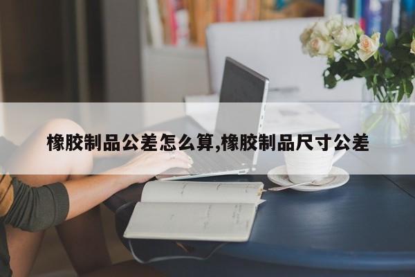 橡胶制品公差怎么算,橡胶制品尺寸公差
