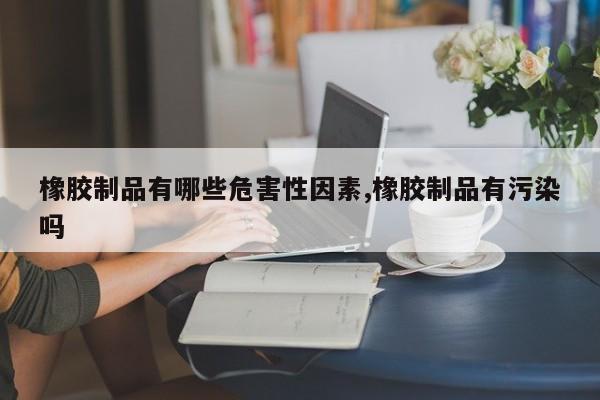 橡胶制品有哪些危害性因素,橡胶制品有污染吗