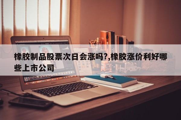 橡胶制品股票次日会涨吗?,橡胶涨价利好哪些上市公司