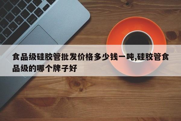 食品级硅胶管批发价格多少钱一吨,硅胶管食品级的哪个牌子好