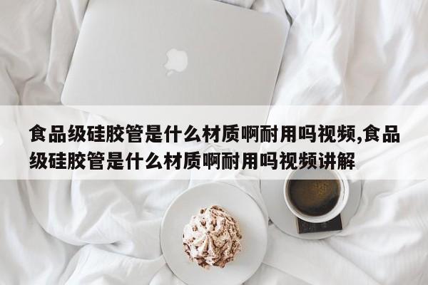 食品级硅胶管是什么材质啊耐用吗视频,食品级硅胶管是什么材质啊耐用吗视频讲解