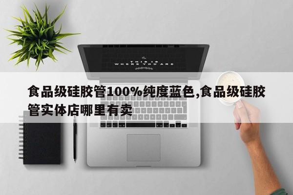 食品级硅胶管100%纯度蓝色,食品级硅胶管实体店哪里有卖