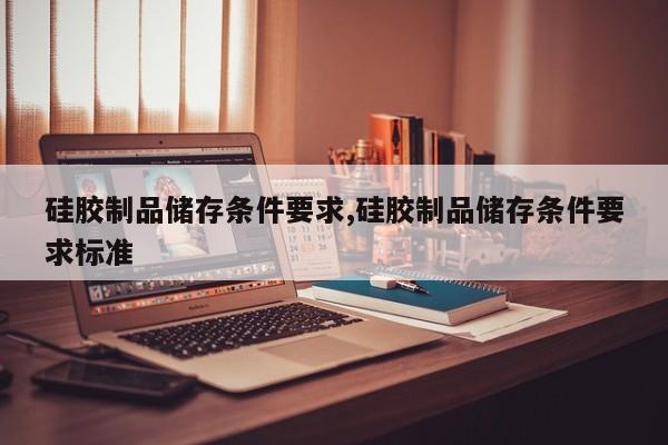 硅胶制品储存条件要求,硅胶制品储存条件要求标准