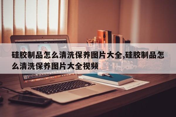 硅胶制品怎么清洗保养图片大全,硅胶制品怎么清洗保养图片大全视频