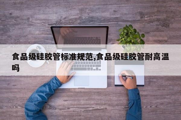 食品级硅胶管标准规范,食品级硅胶管耐高温吗
