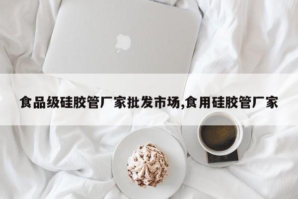 食品级硅胶管厂家批发市场,食用硅胶管厂家