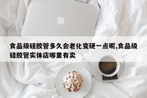 食品级硅胶管多久会老化变硬一点呢,食品级硅胶管实体店哪里有卖