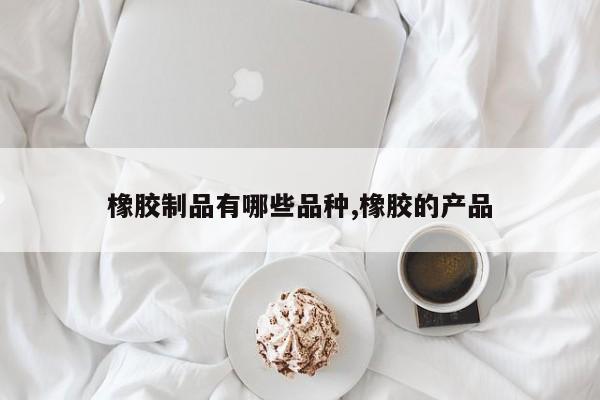 橡胶制品有哪些品种,橡胶的产品