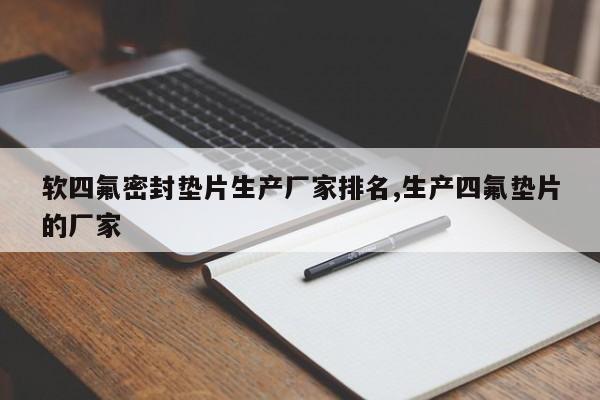 软四氟密封垫片生产厂家排名,生产四氟垫片的厂家
