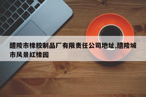 醴陵市橡胶制品厂有限责任公司地址,醴陵城市风景红橡园