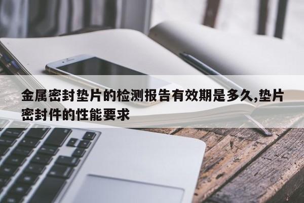 金属密封垫片的检测报告有效期是多久,垫片密封件的性能要求
