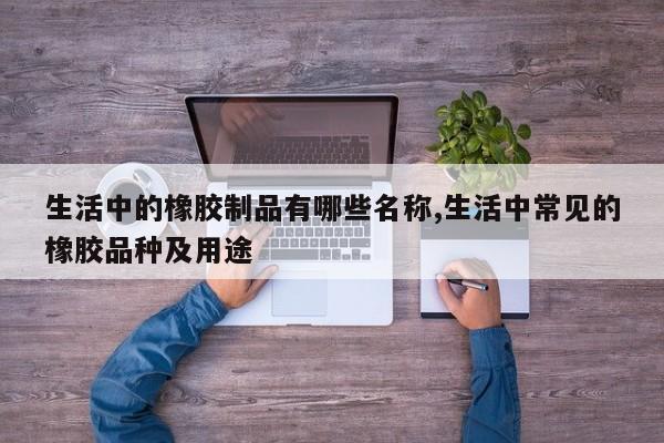 生活中的橡胶制品有哪些名称,生活中常见的橡胶品种及用途