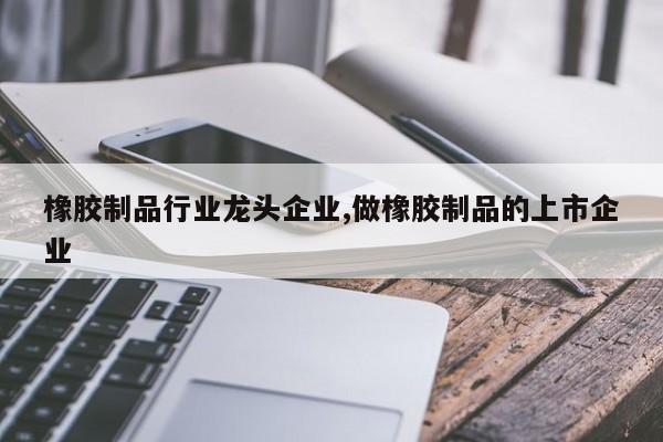 橡胶制品行业龙头企业,做橡胶制品的上市企业