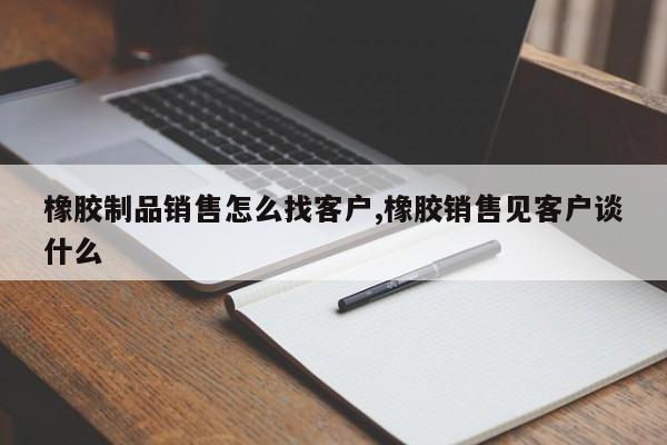 橡胶制品销售怎么找客户,橡胶销售见客户谈什么