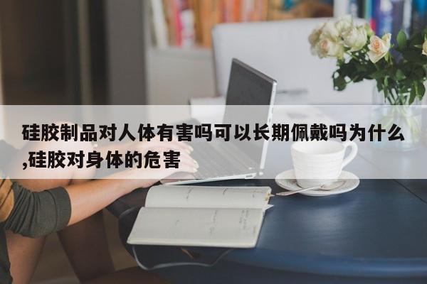 硅胶制品对人体有害吗可以长期佩戴吗为什么,硅胶对身体的危害