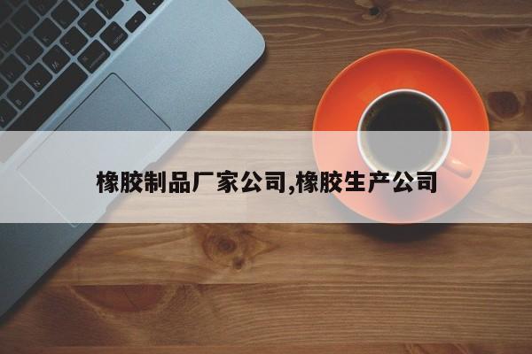 橡胶制品厂家公司,橡胶生产公司