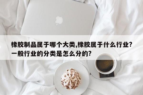 橡胶制品属于哪个大类,橡胶属于什么行业?一般行业的分类是怎么分的?