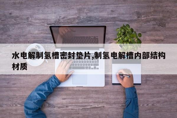 水电解制氢槽密封垫片,制氢电解槽内部结构材质