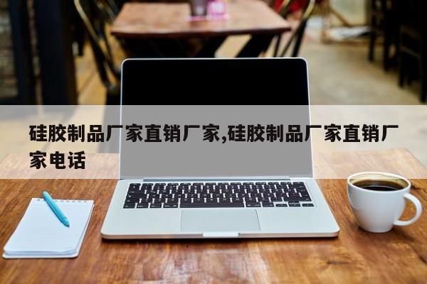 硅胶制品厂家直销厂家,硅胶制品厂家直销厂家电话