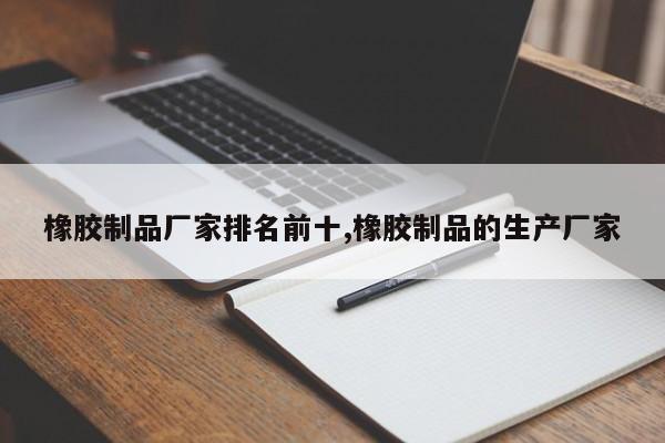橡胶制品厂家排名前十,橡胶制品的生产厂家