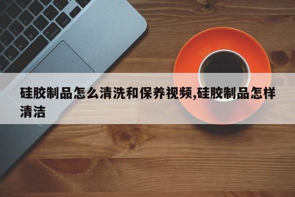 硅胶制品怎么清洗和保养视频,硅胶制品怎样清洁