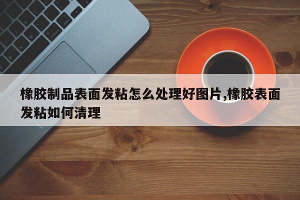 橡胶制品表面发粘怎么处理好图片,橡胶表面发粘如何清理