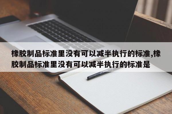 橡胶制品标准里没有可以减半执行的标准,橡胶制品标准里没有可以减半执行的标准是