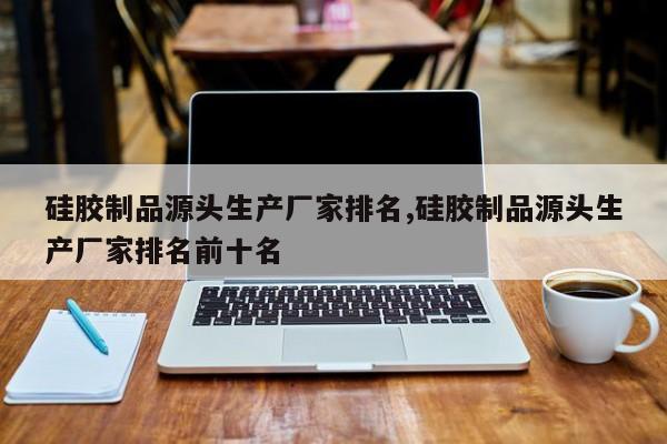 硅胶制品源头生产厂家排名,硅胶制品源头生产厂家排名前十名