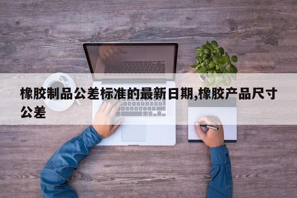 橡胶制品公差标准的最新日期,橡胶产品尺寸公差