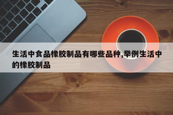 生活中食品橡胶制品有哪些品种,举例生活中的橡胶制品