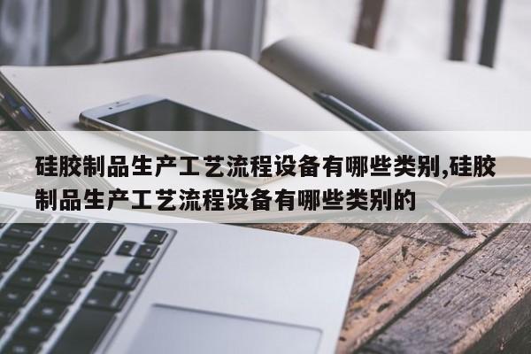 硅胶制品生产工艺流程设备有哪些类别,硅胶制品生产工艺流程设备有哪些类别的