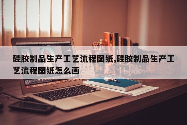 硅胶制品生产工艺流程图纸,硅胶制品生产工艺流程图纸怎么画