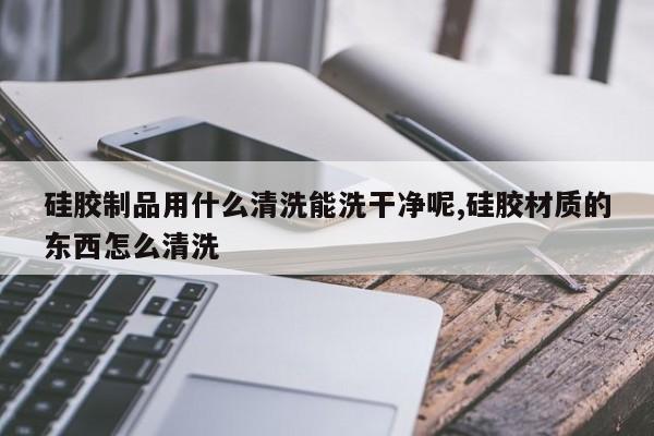 硅胶制品用什么清洗能洗干净呢,硅胶材质的东西怎么清洗