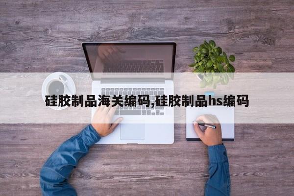 硅胶制品海关编码,硅胶制品hs编码