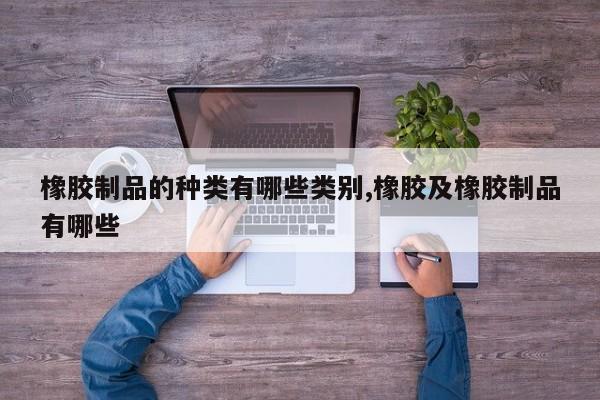 橡胶制品的种类有哪些类别,橡胶及橡胶制品有哪些