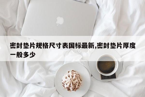 密封垫片规格尺寸表国标最新,密封垫片厚度一般多少