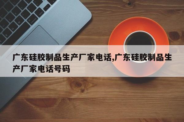 广东硅胶制品生产厂家电话,广东硅胶制品生产厂家电话号码