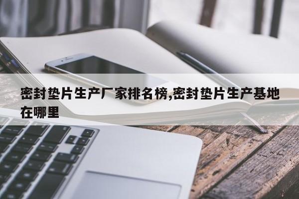 密封垫片生产厂家排名榜,密封垫片生产基地在哪里