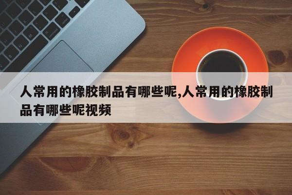 人常用的橡胶制品有哪些呢,人常用的橡胶制品有哪些呢视频