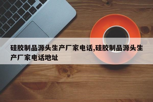 硅胶制品源头生产厂家电话,硅胶制品源头生产厂家电话地址