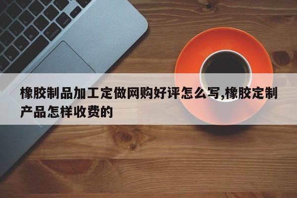 橡胶制品加工定做网购好评怎么写,橡胶定制产品怎样收费的
