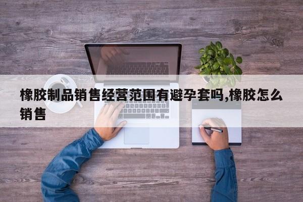 橡胶制品销售经营范围有避孕套吗,橡胶怎么销售