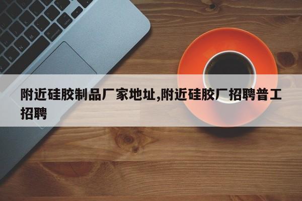 附近硅胶制品厂家地址,附近硅胶厂招聘普工招聘