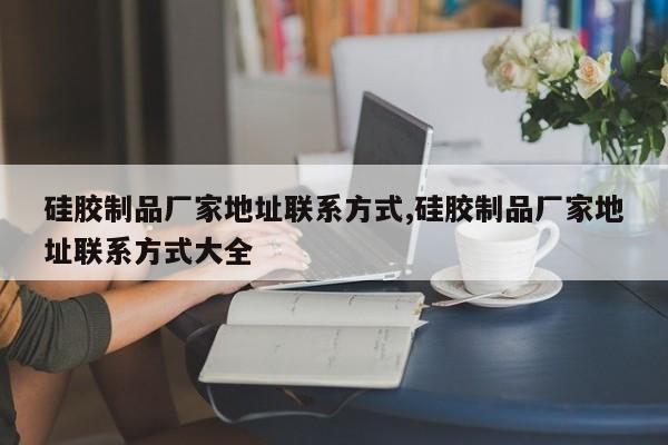 硅胶制品厂家地址联系方式,硅胶制品厂家地址联系方式大全